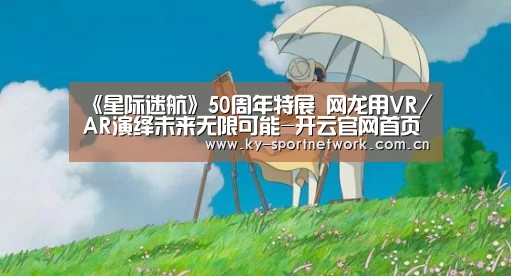 《星际迷航》50周年特展 网龙用VR/AR演绎未来无限可能-开云官网首页(图1) KAIYUN SPORTS